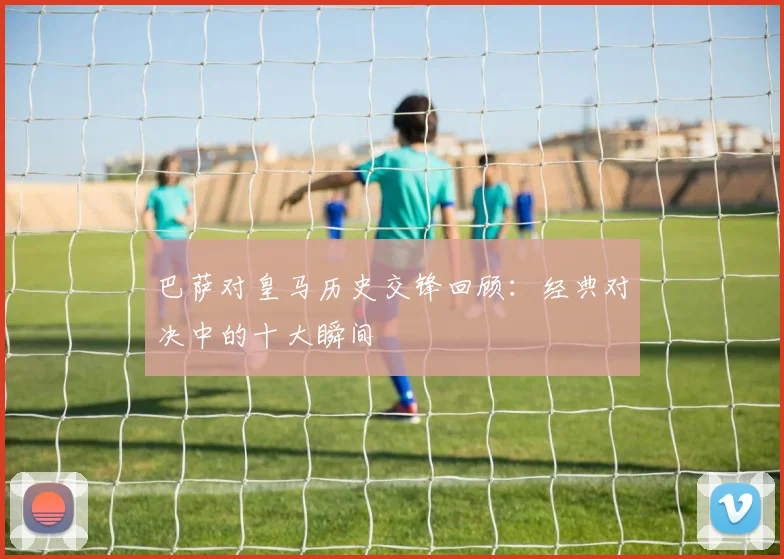巴萨对皇马历史交锋回顾：经典对决中的十大瞬间