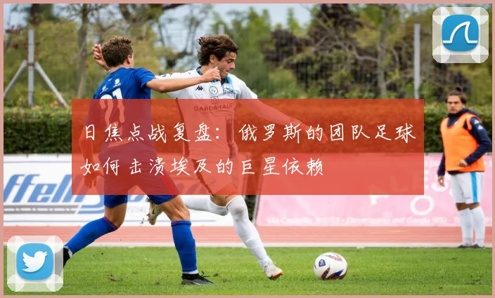 日焦点战复盘：俄罗斯的团队足球如何击溃埃及的巨星依赖