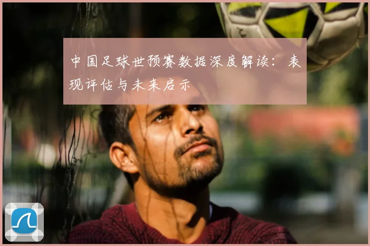 中国足球世预赛数据深度解读:表现评估与未来启示