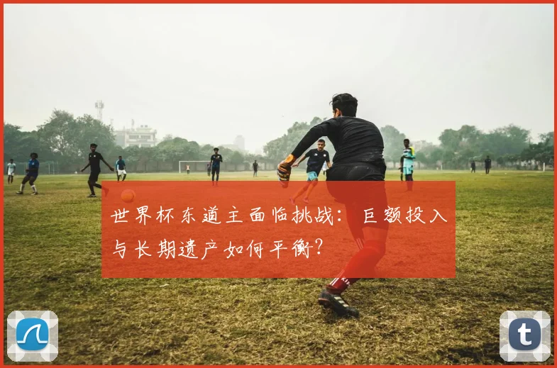 世界杯东道主面临挑战：巨额投入与长期遗产如何平衡？