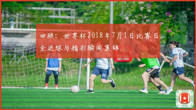 回顾：世界杯2018年7月1日比赛日全进球与精彩瞬间集锦
