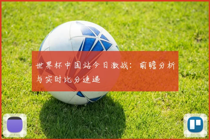 世界杯中国站今日激战:前瞻分析与实时比分速递