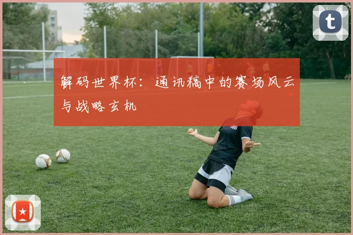 解码世界杯:通讯稿中的赛场风云与战略玄机