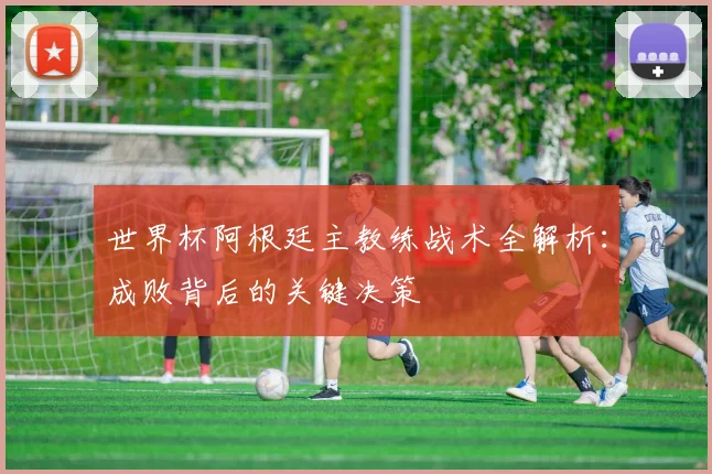 世界杯阿根廷主教练战术全解析：成败背后的关键决策