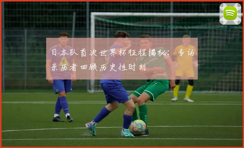 日本队首次世界杯征程揭秘：专访亲历者回顾历史性时刻