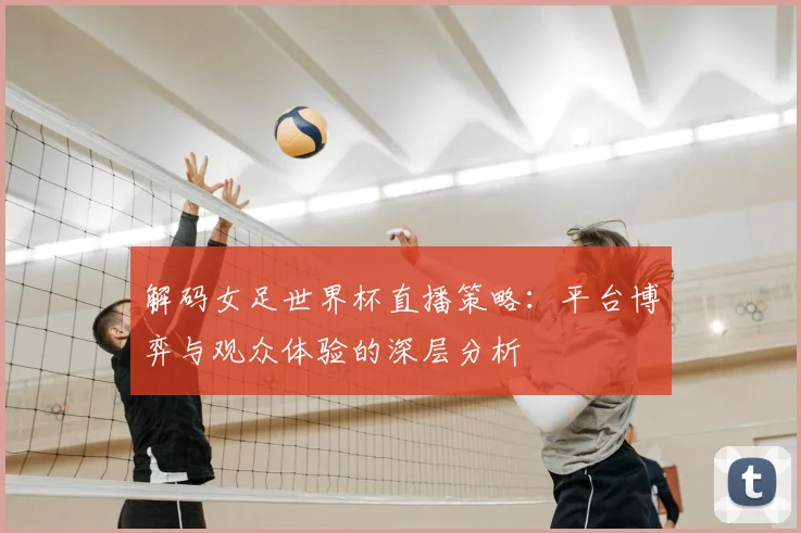 解码女足世界杯直播策略:平台博弈与观众体验的深层分析
