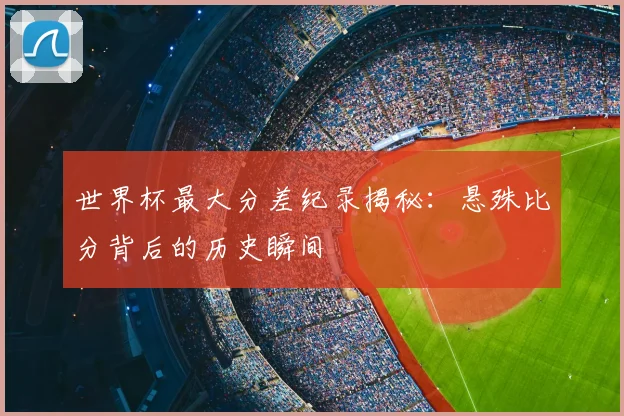 世界杯最大分差纪录揭秘：悬殊比分背后的历史瞬间