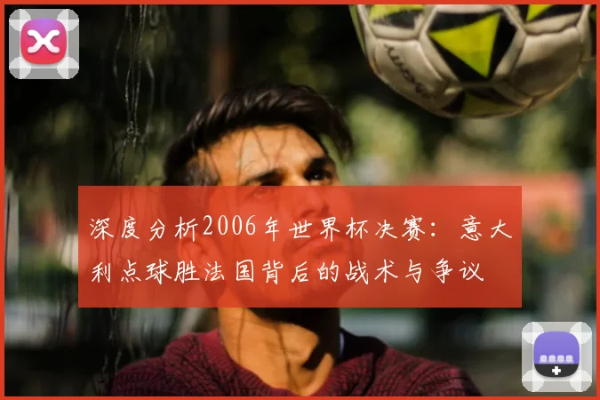 深度分析2006年世界杯决赛：意大利点球胜法国背后的战术与争议