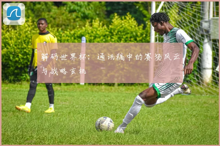 解码世界杯:通讯稿中的赛场风云与战略玄机