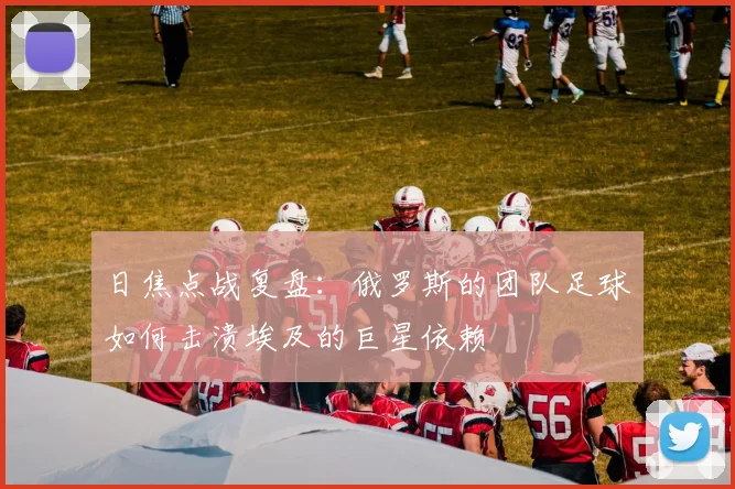日焦点战复盘：俄罗斯的团队足球如何击溃埃及的巨星依赖