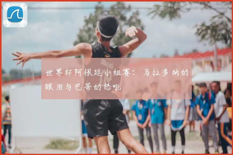 世界杯阿根廷小组赛：马拉多纳的眼泪与巴蒂的怒吼