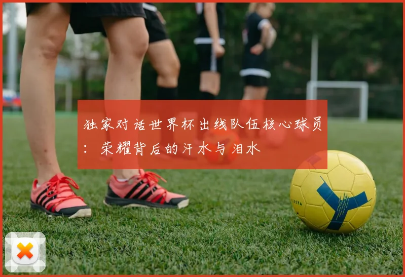 独家对话世界杯出线队伍核心球员：荣耀背后的汗水与泪水