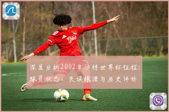 深度分析2002年沙特世界杯征程：球员状态、失误根源与历史评价