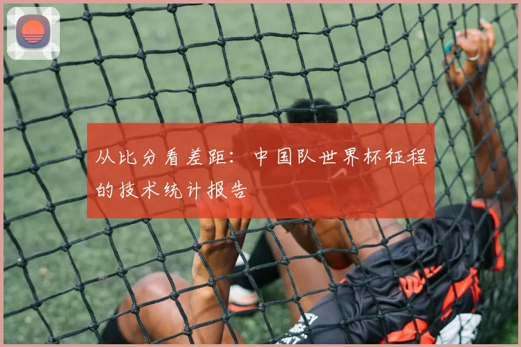 从比分看差距：中国队世界杯征程的技术统计报告